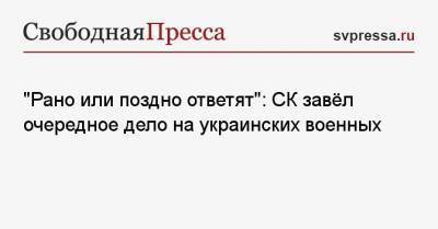 «Рано или поздно ответят»: СК завёл очередное дело на украинских военных - svpressa.ru - Россия - Донецк