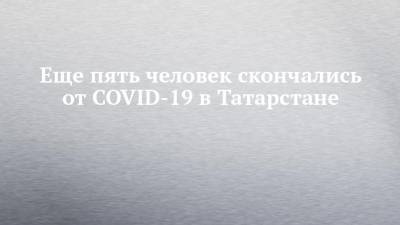 Еще пять человек скончались от COVID-19 в Татарстане - chelny-izvest.ru - республика Татарстан