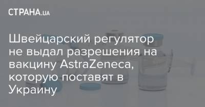 Швейцарский регулятор пока не выдал разрешения на применение вакцины AstraZeneca, которую поставят в Украину - strana.ua