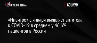 «Инвитро» с января выявляет антитела к COVID-19 в среднем у 46,6% пациентов в России - ivbg.ru - Россия - Санкт-Петербург - Москва