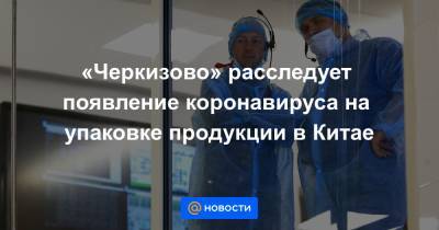 «Черкизово» расследует появление коронавируса на упаковке продукции в Китае - news.mail.ru - Китай