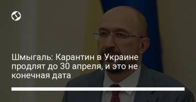 Денис Шмыгаль - Шмыгаль: Карантин в Украине продлят до 30 апреля, и это не конечная дата - liga.net - Украина