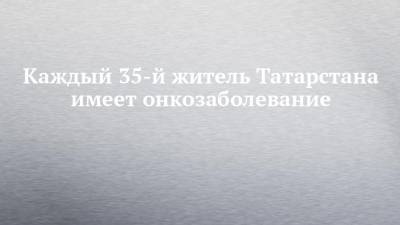 Каждый 35-й житель Татарстана имеет онкозаболевание - chelny-izvest.ru - республика Татарстан