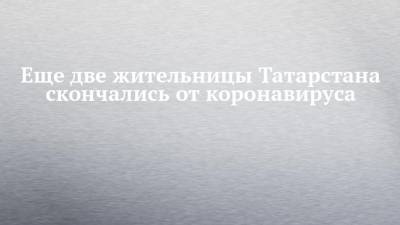 Еще две жительницы Татарстана скончались от коронавируса - chelny-izvest.ru - республика Татарстан