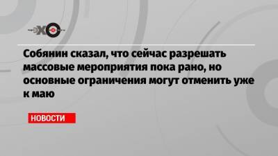 Сергей Собянин - Собянин сказал, что сейчас разрешать массовые мероприятия пока рано, но основные ограничения могут отменить уже к маю - echo.msk.ru - Москва