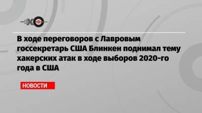 Алексей Навальный - Энтони Блинкен - В ходе переговоров с Лавровым госсекретарь США Блинкен поднимал тему хакерских атак в ходе выборов 2020-го года в США - echo.msk.ru - Россия - Сша - Грузия
