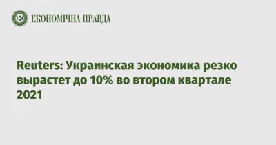 Reuters: Украинская экономика резко вырастет до 10% во втором квартале 2021 - epravda.com.ua - Украина