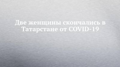 Две женщины скончались в Татарстане от COVID-19 - chelny-izvest.ru - республика Татарстан