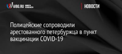Полицейские сопроводили арестованного петербуржца в пункт вакцинации COVID-19 - ivbg.ru - Санкт-Петербург