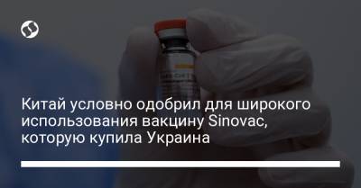 Китай условно одобрил для широкого использования вакцину Sinovac, которую купила Украина - liga.net - Украина - Китай