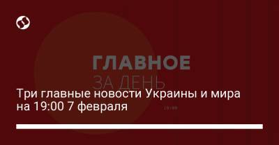 Три главные новости Украины и мира на 19:00 7 февраля - liga.net - Украина - Сша - Бирма
