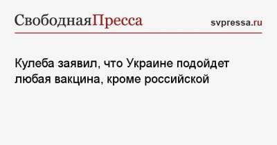 Кулеба заявил, что Украине подойдет любая вакцина, кроме российской - svpressa.ru