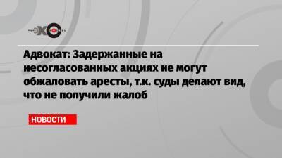 Адвокат: Задержанные на несогласованных акциях не могут обжаловать аресты, т.к. суды делают вид, что не получили жалоб - echo.msk.ru - Москва