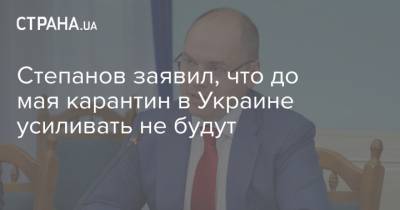 Денис Шмыгаль - Максим Степанов - Степанов заявил, что до мая карантин в Украине усиливать не будут - strana.ua