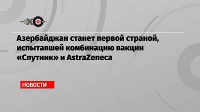 Азербайджан станет первой страной, испытавшей комбинацию вакцин «Спутник» и AstraZeneca - echo.msk.ru - Россия - Азербайджан