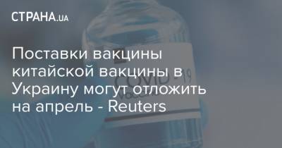 Sinovac Biotech - Поставки вакцины китайской вакцины в Украину могут отложить на апрель - Reuters - strana.ua - Китай