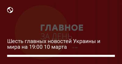 Шесть главных новостей Украины и мира на 19:00 10 марта - liga.net - Украина