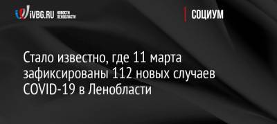 Стало известно, где 11 марта зафиксированы 112 новых случаев COVID-19 в Ленобласти - ivbg.ru - Ленобласть обл.