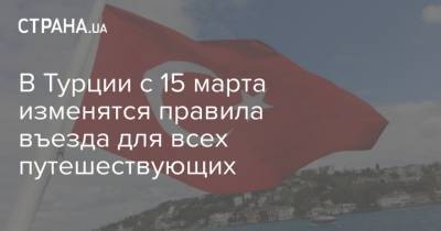 В Турции с 15 марта изменятся правила въезда для всех путешествующих - strana.ua - Турция