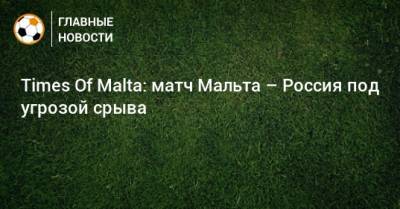 Times Of Malta: матч Мальта – Россия под угрозой срыва - bombardir.ru - Россия - Мальта