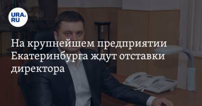 На крупнейшем предприятии Екатеринбурга ждут отставки директора - ura.news - Екатеринбург