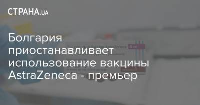 Astra Zeneca - Болгария приостанавливает использование вакцины AstraZeneca - премьер - strana.ua - Болгария