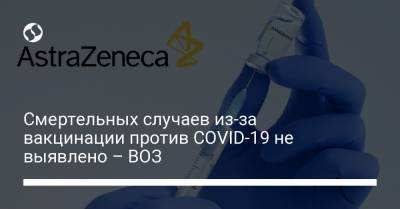 Смертельных случаев из-за вакцинации против COVID-19 не выявлено – ВОЗ - liga.net - Украина