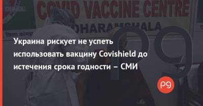 Украина рискует не успеть использовать вакцину Covishield до истечения срока годности – СМИ - thepage.ua - Украина