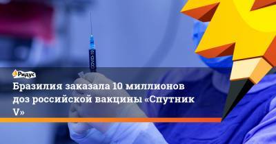 Бразилия заказала 10 миллионов доз российской вакцины «Спутник V» - ridus.ru - Бразилия