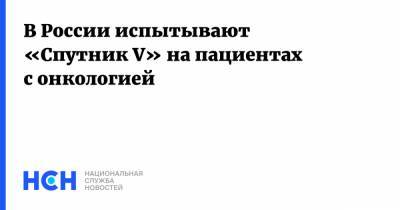 Александр Гинцбург - В России испытывают «Спутник V» на пациентах с онкологией - nsn.fm - Россия
