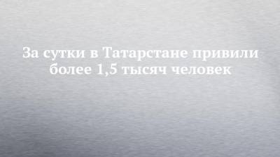 За сутки в Татарстане привили более 1,5 тысяч человек - chelny-izvest.ru - республика Татарстан