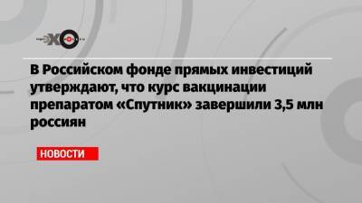 В Российском фонде прямых инвестиций утверждают, что курс вакцинации препаратом «Спутник» завершили 3,5 млн россиян - echo.msk.ru - Россия - Китай - Евросоюз - Израиль