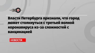 Власти Петербурга признали, что город может столкнуться с третьей волной коронавируса из-за сложностей с вакцинацией - echo.msk.ru - Санкт-Петербург