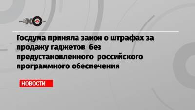 Госдума приняла закон о штрафах за продажу гаджетов без предустановленного российского программного обеспечения - echo.msk.ru