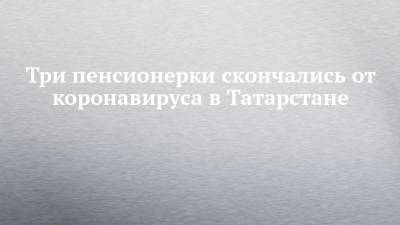 Три пенсионерки скончались от коронавируса в Татарстане - chelny-izvest.ru - республика Татарстан