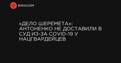 «Дело Шеремета»: Антоненко не доставили в суд из-за COVID-19 у нацгвардейцев - bykvu.com - Украина