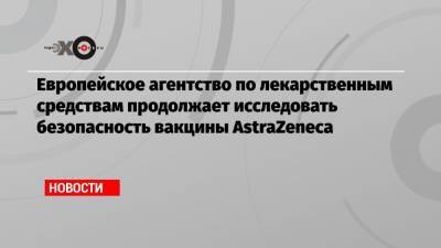 Европейское агентство по лекарственным средствам продолжает исследовать безопасность вакцины AstraZeneca - echo.msk.ru