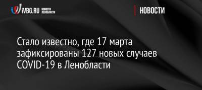 Стало известно, где 17 марта зафиксированы 127 новых случаев COVID-19 в Ленобласти - ivbg.ru - Россия - Ленобласть обл.