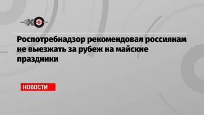 Анна Попова - Роспотребнадзор рекомендовал россиянам не выезжать за рубеж на майские праздники - echo.msk.ru - Россия