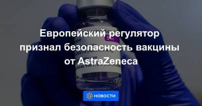 Европейский регулятор признал безопасность вакцины от AstraZeneca - news.mail.ru