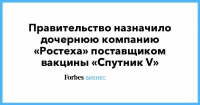 Правительство назначило дочернюю компанию «Ростеха» поставщиком вакцины «Спутник V» - forbes.ru