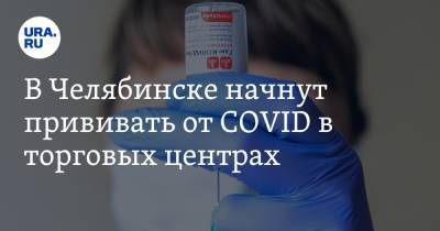 В Челябинске начнут прививать от COVID в торговых центрах - ura.news - Челябинск