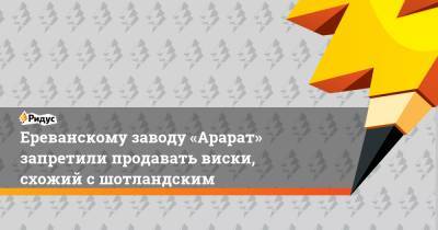 Ереванскому заводу «Арарат» запретили продавать виски, схожий с шотландским - ridus.ru - Россия - Ереван - Шотландия