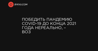 Победить пандемию COVID-19 до конца 2021 года нереально, – ВОЗ - bykvu.com - Украина