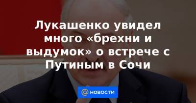 Лукашенко увидел много «брехни и выдумок» о встрече с Путиным в Сочи - news.mail.ru - Сочи