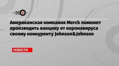 Джон Байден - Американская компания Merck поможет производить вакцину от коронавируса своему конкуренту Johnson&Johnson - echo.msk.ru