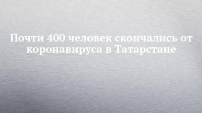 Почти 400 человек скончались от коронавируса в Татарстане - chelny-izvest.ru - республика Татарстан