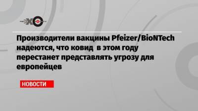 Производители вакцины Pfeizer/BioNTech надеются, что ковид в этом году перестанет представлять угрозу для европейцев - echo.msk.ru