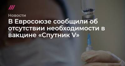 В Евросоюзе сообщили об отсутствии необходимости в вакцине «Спутник V» - tvrain.ru - Россия - Евросоюз