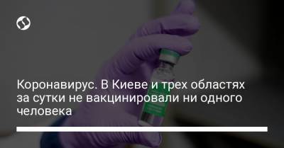 Коронавирус. В Киеве и трех областях за сутки не вакцинировали ни одного человека - liga.net - Украина - Киев